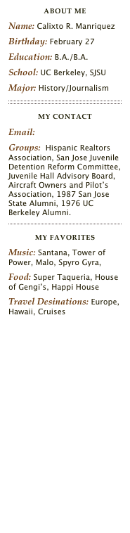 about me
Name: Calixto R. ManriquezBirthday: February 27Education: B.A./B.A.School: UC Berkeley, SJSUMajor: History/Journalism
￼
MY CONTACTEmail: calixto@calixto.comGroups:  Santa Clara County Association of Realtors, Foundation of Real Estate Appraisers, National Assoiation of Realtors, Santa Clara County Juvenile Detention Reform Committee, Juvenile Hall Advisory Board, Aircraft Owners and Pilot’s Association, 1987 San Jose State Alumni, 1976 UC Berkeley Alumni.
￼
MY FAVORITESMusic: Santana, Tower of Power, Malo, Spyro Gyra, Food: Super Taqueria, House of Gengi’s, Happi HouseTravel Desinations: Europe, Hawaii, Asia, Cruises